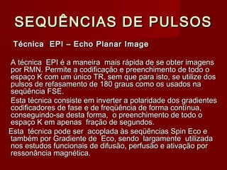 SEQUÊNCIAS DE PULSOSSEQUÊNCIAS DE PULSOS
Técnica EPI – Echo Planar ImageTécnica EPI – Echo Planar Image
A técnica EPI é a maneira mais rápida de se obter imagensA técnica EPI é a maneira mais rápida de se obter imagens
por RMN. Permite a codificação e preenchimento de todo opor RMN. Permite a codificação e preenchimento de todo o
espaço K com um único TR, sem que para isto, se utilize dosespaço K com um único TR, sem que para isto, se utilize dos
pulsos de refasamento de 180 graus como os usados napulsos de refasamento de 180 graus como os usados na
seqüência FSE.seqüência FSE.
Esta técnica consiste em inverter a polaridade dos gradientesEsta técnica consiste em inverter a polaridade dos gradientes
codificadores de fase e de freqüência de forma contínua,codificadores de fase e de freqüência de forma contínua,
conseguindo-se desta forma, o preenchimento de todo oconseguindo-se desta forma, o preenchimento de todo o
espaço K em apenas fração de segundos.espaço K em apenas fração de segundos.
Esta técnica pode ser acoplada às seqüências Spin Eco eEsta técnica pode ser acoplada às seqüências Spin Eco e
também por Gradiente de Eco, sendo largamente utilizadatambém por Gradiente de Eco, sendo largamente utilizada
nos estudos funcionais de difusão, perfusão e ativação pornos estudos funcionais de difusão, perfusão e ativação por
ressonância magnética.ressonância magnética.
 