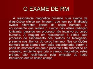 O EXAME DE RMO EXAME DE RM
A ressonância magnética consiste num exame deA ressonância magnética consiste num exame de
diagnóstico clinico por imagem que tem por finalidadediagnóstico clinico por imagem que tem por finalidade
avaliar diferentes partes do corpo humano. Oavaliar diferentes partes do corpo humano. O
equipamento que realiza o exame não utiliza radiaçãoequipamento que realiza o exame não utiliza radiação
ionizante, gerando um processo não invasivo ao corpoionizante, gerando um processo não invasivo ao corpo
humano. A imagem em ressonância é obtida pelohumano. A imagem em ressonância é obtida pelo
processo de alinhamento dos prótons de hidrogênio,processo de alinhamento dos prótons de hidrogênio,
presente nos átomos do corpo humano. Nas condiçõespresente nos átomos do corpo humano. Nas condições
normais estes átomos têm ação desordenada, porem anormais estes átomos têm ação desordenada, porem a
partir do momento em que o paciente está submetido aopartir do momento em que o paciente está submetido ao
magneto, ambiente que cria o campo magnético, estesmagneto, ambiente que cria o campo magnético, estes
prótons são realinhados pela emissão da radioprótons são realinhados pela emissão da radio
freqüência dentro desse campo.freqüência dentro desse campo.
 