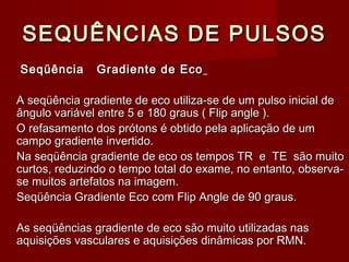SEQUÊNCIAS DE PULSOSSEQUÊNCIAS DE PULSOS
Seqüência Gradiente de EcoSeqüência Gradiente de Eco
A seqüência gradiente de eco utiliza-se de um pulso inicial deA seqüência gradiente de eco utiliza-se de um pulso inicial de
ângulo variável entre 5 e 180 graus ( Flip angle ).ângulo variável entre 5 e 180 graus ( Flip angle ).
O refasamento dos prótons é obtido pela aplicação de umO refasamento dos prótons é obtido pela aplicação de um
campo gradiente invertido.campo gradiente invertido.
Na seqüência gradiente de eco os tempos TR e TE são muitoNa seqüência gradiente de eco os tempos TR e TE são muito
curtos, reduzindo o tempo total do exame, no entanto, observa-curtos, reduzindo o tempo total do exame, no entanto, observa-
se muitos artefatos na imagem.se muitos artefatos na imagem.
Seqüência Gradiente Eco com Flip Angle de 90 graus.Seqüência Gradiente Eco com Flip Angle de 90 graus.
As seqüências gradiente de eco são muito utilizadas nasAs seqüências gradiente de eco são muito utilizadas nas
aquisições vasculares e aquisições dinâmicas por RMN.aquisições vasculares e aquisições dinâmicas por RMN.
 