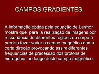 CAMPOS GRADIENTESCAMPOS GRADIENTES
A informação obtida pela equação de LarmorA informação obtida pela equação de Larmor
mostra que para a realização de imagens pormostra que para a realização de imagens por
ressonância de diferentes regiões do corpo éressonância de diferentes regiões do corpo é
preciso fazer variar o campo magnético numapreciso fazer variar o campo magnético numa
certa direção provocando assim diferentescerta direção provocando assim diferentes
freqüências de precessão dos prótons defreqüências de precessão dos prótons de
hidrogênio ao longo deste campo magnético.hidrogênio ao longo deste campo magnético.
 