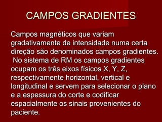 CAMPOS GRADIENTESCAMPOS GRADIENTES
Campos magnéticos que variamCampos magnéticos que variam
gradativamente de intensidade numa certagradativamente de intensidade numa certa
direção são denominados campos gradientes.direção são denominados campos gradientes.
No sistema de RM os campos gradientesNo sistema de RM os campos gradientes
ocupam os três eixos físicos X, Y, Z,ocupam os três eixos físicos X, Y, Z,
respectivamente horizontal, vertical erespectivamente horizontal, vertical e
longitudinal e servem para selecionar o planolongitudinal e servem para selecionar o plano
e a espessura do corte e codificare a espessura do corte e codificar
espacialmente os sinais provenientes doespacialmente os sinais provenientes do
paciente.paciente.
 