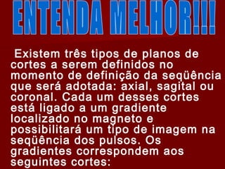 ..
Existem três tipos de planos de
cortes a serem definidos no
momento de definição da seqüência
que será adotada: axial, sagital ou
coronal. Cada um desses cortes
está ligado a um gradiente
localizado no magneto e
possibilitará um tipo de imagem na
seqüência dos pulsos. Os
gradientes correspondem aos
seguintes cortes:
 