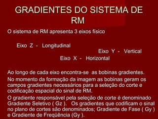 GRADIENTES DO SISTEMA DEGRADIENTES DO SISTEMA DE
RMRM
O sistema de RM apresenta 3 eixos físicoO sistema de RM apresenta 3 eixos físico
Eixo Z - LongitudinalEixo Z - Longitudinal
Eixo Y - VerticalEixo Y - Vertical
Eixo X - HorizontalEixo X - Horizontal
Ao longo de cada eixo encontra-se as bobinas gradientes.Ao longo de cada eixo encontra-se as bobinas gradientes.
No momento da formação da imagem as bobinas geram osNo momento da formação da imagem as bobinas geram os
campos gradientes necessários para a seleção do corte ecampos gradientes necessários para a seleção do corte e
codificação espacial do sinal de RM.codificação espacial do sinal de RM.
O gradiente responsável pela seleção de corte é denominadoO gradiente responsável pela seleção de corte é denominado
Gradiente Seletivo ( Gz ). Os gradientes que codificam o sinalGradiente Seletivo ( Gz ). Os gradientes que codificam o sinal
no plano de cortes são denominados; Gradiente de Fase ( Gy )no plano de cortes são denominados; Gradiente de Fase ( Gy )
e Gradiente de Freqüência (Gy ).e Gradiente de Freqüência (Gy ).
 