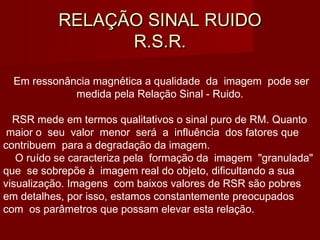 RELAÇÃO SINAL RUIDORELAÇÃO SINAL RUIDO
R.S.R.R.S.R.
Em ressonância magnética a qualidade da imagem pode ser
medida pela Relação Sinal - Ruido.
RSR mede em termos qualitativos o sinal puro de RM. Quanto
maior o seu valor menor será a influência dos fatores que
contribuem para a degradação da imagem.
O ruído se caracteriza pela formação da imagem "granulada"
que se sobrepõe à imagem real do objeto, dificultando a sua
visualização. Imagens com baixos valores de RSR são pobres
em detalhes, por isso, estamos constantemente preocupados
com os parâmetros que possam elevar esta relação.
 