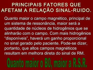 PRINCIPAIS FATORES QUEPRINCIPAIS FATORES QUE
AFETAM A RELAÇÃO SINAL-RUIDO.AFETAM A RELAÇÃO SINAL-RUIDO.
Quanto maior o campo magnético, principal deQuanto maior o campo magnético, principal de
um sistema de ressonância, maior será aum sistema de ressonância, maior será a
quantidade de núcleos de hidrogênios que sequantidade de núcleos de hidrogênios que se
alinharão com o campo. Com mais hidrogêniosalinharão com o campo. Com mais hidrogênios
“disponíveis”, haverá um ganho proporcional“disponíveis”, haverá um ganho proporcional
no sinal gerado pelo paciente. Pode-se dizer,no sinal gerado pelo paciente. Pode-se dizer,
portanto, que altos campos magnéticosportanto, que altos campos magnéticos
resultam em melhora direta do sinal de RM.resultam em melhora direta do sinal de RM.
 