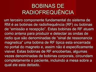 BOBINAS DEBOBINAS DE
RADIOFREQUÊNCIARADIOFREQUÊNCIA
um terceiro componente fundamental do sistema deum terceiro componente fundamental do sistema de
RM é as bobinas de radiofrequência (RF) ou bobinasRM é as bobinas de radiofrequência (RF) ou bobinas
de “emissão e recepção”. Estas bobinas de RF atuamde “emissão e recepção”. Estas bobinas de RF atuam
como antena para produzir e detectar as ondas decomo antena para produzir e detectar as ondas de
radio que são denominadas de “sinal de ressonanciaradio que são denominadas de “sinal de ressonancia
magnetica” uma bobina de RF tipica esta encerradamagnetica” uma bobina de RF tipica esta encerrada
no portal do magneto e, assim não é especificamenteno portal do magneto e, assim não é especificamente
visivel. Estas bobinas de RF encobertas, algumasvisivel. Estas bobinas de RF encobertas, algumas
vezes denominadas de bobinas corporais, circundamvezes denominadas de bobinas corporais, circundam
completamente o paciente, incluindo a mesa sobre acompletamente o paciente, incluindo a mesa sobre a
qual ele esta deitado.qual ele esta deitado.
 