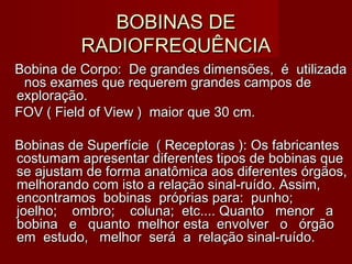 BOBINAS DEBOBINAS DE
RADIOFREQUÊNCIARADIOFREQUÊNCIA
Bobina de Corpo: De grandes dimensões, é utilizadaBobina de Corpo: De grandes dimensões, é utilizada
nos exames que requerem grandes campos denos exames que requerem grandes campos de
exploração.exploração.
FOV ( Field of View ) maior que 30 cm.FOV ( Field of View ) maior que 30 cm.
Bobinas de Superfície ( Receptoras ): Os fabricantesBobinas de Superfície ( Receptoras ): Os fabricantes
costumam apresentar diferentes tipos de bobinas quecostumam apresentar diferentes tipos de bobinas que
se ajustam de forma anatômica aos diferentes órgãos,se ajustam de forma anatômica aos diferentes órgãos,
melhorando com isto a relação sinal-ruído. Assim,melhorando com isto a relação sinal-ruído. Assim,
encontramos bobinas próprias para: punho;encontramos bobinas próprias para: punho;
joelho; ombro; coluna; etc.... Quanto menor ajoelho; ombro; coluna; etc.... Quanto menor a
bobina e quanto melhor esta envolver o órgãobobina e quanto melhor esta envolver o órgão
em estudo, melhor será a relação sinal-ruído.em estudo, melhor será a relação sinal-ruído.
 