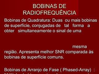 BOBINAS DEBOBINAS DE
RADIOFREQUÊNCIARADIOFREQUÊNCIA
Bobinas de Quadratura: Duas ou mais bobinasBobinas de Quadratura: Duas ou mais bobinas
de superfície, conjugadas de tal forma ade superfície, conjugadas de tal forma a
obter simultaneamente o sinal de umaobter simultaneamente o sinal de uma
mesmamesma
região. Apresenta melhor SNR comparada àsregião. Apresenta melhor SNR comparada às
bobinas de superfície comuns.bobinas de superfície comuns.
Bobinas de Arranjo de Fase ( Phased-Array) :Bobinas de Arranjo de Fase ( Phased-Array) :
 