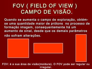 FOV ( FIELD OF VIEW )FOV ( FIELD OF VIEW )
CAMPO DE VISÃO.CAMPO DE VISÃO.
Quando se aumenta o campo de exploração, obtém-Quando se aumenta o campo de exploração, obtém-
se uma quantidade maior de prótons no processo dese uma quantidade maior de prótons no processo de
formação imagem, consequentemente há umformação imagem, consequentemente há um
aumento de sinal, desde que os demais parâmetrosaumento de sinal, desde que os demais parâmetros
não sofram alterações.não sofram alterações.
FOV: é a sua área de visão(moldura). O FOV pode ser regular ou
irregular.
 