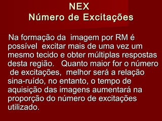 NEXNEX
Número de ExcitaçõesNúmero de Excitações
Na formação da imagem por RM éNa formação da imagem por RM é
possível excitar mais de uma vez umpossível excitar mais de uma vez um
mesmo tecido e obter múltiplas respostasmesmo tecido e obter múltiplas respostas
desta região. Quanto maior for o númerodesta região. Quanto maior for o número
de excitações, melhor será a relaçãode excitações, melhor será a relação
sina-ruído, no entanto, o tempo desina-ruído, no entanto, o tempo de
aquisição das imagens aumentará naaquisição das imagens aumentará na
proporção do número de excitaçõesproporção do número de excitações
utilizado.utilizado.
 