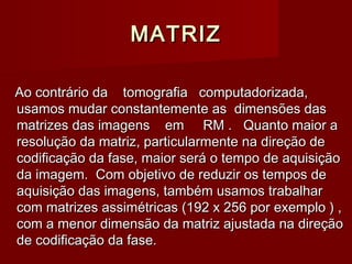 MATRIZMATRIZ
Ao contrário da tomografia computadorizada,Ao contrário da tomografia computadorizada,
usamos mudar constantemente as dimensões dasusamos mudar constantemente as dimensões das
matrizes das imagens em RM . Quanto maior amatrizes das imagens em RM . Quanto maior a
resolução da matriz, particularmente na direção deresolução da matriz, particularmente na direção de
codificação da fase, maior será o tempo de aquisiçãocodificação da fase, maior será o tempo de aquisição
da imagem. Com objetivo de reduzir os tempos deda imagem. Com objetivo de reduzir os tempos de
aquisição das imagens, também usamos trabalharaquisição das imagens, também usamos trabalhar
com matrizes assimétricas (192 x 256 por exemplo ) ,com matrizes assimétricas (192 x 256 por exemplo ) ,
com a menor dimensão da matriz ajustada na direçãocom a menor dimensão da matriz ajustada na direção
de codificação da fase.de codificação da fase.
 