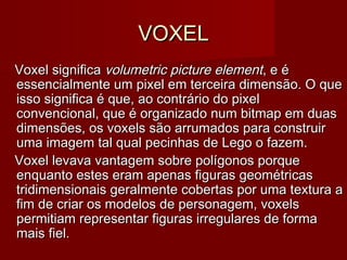 VOXELVOXEL
Voxel significa Voxel significa volumetric picture elementvolumetric picture element, e é, e é
essencialmente um pixel em terceira dimensão. O queessencialmente um pixel em terceira dimensão. O que
isso significa é que, ao contrário do pixelisso significa é que, ao contrário do pixel
convencional, que é organizado num bitmap em duasconvencional, que é organizado num bitmap em duas
dimensões, os voxels são arrumados para construirdimensões, os voxels são arrumados para construir
uma imagem tal qual pecinhas de Lego o fazem.uma imagem tal qual pecinhas de Lego o fazem.
Voxel levava vantagem sobre polígonos porqueVoxel levava vantagem sobre polígonos porque
enquanto estes eram apenas figuras geométricasenquanto estes eram apenas figuras geométricas
tridimensionais geralmente cobertas por uma textura atridimensionais geralmente cobertas por uma textura a
fim de criar os modelos de personagem, voxelsfim de criar os modelos de personagem, voxels
permitiam representar figuras irregulares de formapermitiam representar figuras irregulares de forma
mais fiel.mais fiel.
 