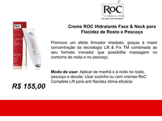 Creme ROC Hidratante Face & Neck para
                         Flacidez de Rosto e Pescoço

            Promove um efeito firmador imediato, graças à maior
            concentração da tecnologia Lift & Fix TM combinado ao
            seu formato inovador que possibilita massagem no
            contorno do rosto e no pescoço.


            Modo de usar: Aplicar de manhã e à noite no rosto,
            pescoço e decote. Usar sozinho ou com cremes RoC
            Complete Lift para anti flacidez ótima eficácia
R$ 155,00
 