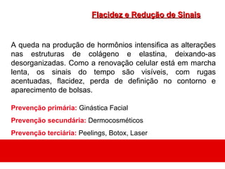 Flacidez e Redução de Sinais


A queda na produção de hormônios intensifica as alterações
nas estruturas de colágeno e elastina, deixando-as
desorganizadas. Como a renovação celular está em marcha
lenta, os sinais do tempo são visíveis, com rugas
acentuadas, flacidez, perda de definição no contorno e
aparecimento de bolsas.

Prevenção primária: Ginástica Facial
Prevenção secundária: Dermocosméticos
Prevenção terciária: Peelings, Botox, Laser
 