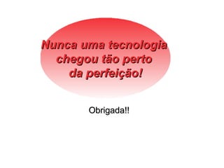 Nunca uma tecnologia
  chegou tão perto
    da perfeição!


       Obrigada!!
 