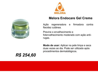 Melora Endocare Gel Creme
            Ação regeneradora     e   firmadora   contra
            flacidez cutânea.
            Previne o envelhecimento e
            fotenvelhecimento moderado com ação anti-
            rugas.


            Modo de usar: Aplicar na pele limpa e seca
            duas vezes ao dia. Pode ser utilizado após
            procedimentos dermatológicos.
R$ 254,60
 