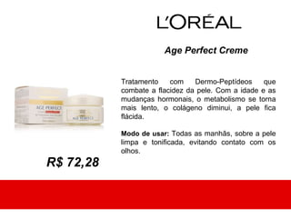 Age Perfect Creme


           Tratamento    com    Dermo-Peptídeos     que
           combate a flacidez da pele. Com a idade e as
           mudanças hormonais, o metabolismo se torna
           mais lento, o colágeno diminui, a pele fica
           flácida.

           Modo de usar: Todas as manhãs, sobre a pele
           limpa e tonificada, evitando contato com os
           olhos.
R$ 72,28
 