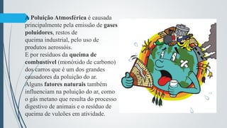 A Poluição Atmosférica é causada
principalmente pela emissão de gases
poluidores, restos de
queima industrial, pelo uso de
produtos aerossóis.
E por resíduos da queima de
combustível (monóxido de carbono)
dos carros que é um dos grandes
causadores da poluição do ar.
Alguns fatores naturais também
influenciam na poluição do ar, como
o gás metano que resulta do processo
digestivo de animais e o resíduo de
queima de vulcões em atividade.
 