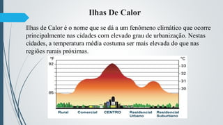 Ilhas De Calor
Ilhas de Calor é o nome que se dá a um fenômeno climático que ocorre
principalmente nas cidades com elevado grau de urbanização. Nestas
cidades, a temperatura média costuma ser mais elevada do que nas
regiões rurais próximas.
 