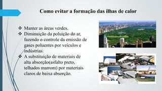  Manter as áreas verdes.
 Diminuição da poluição do ar,
fazendo o controle da emissão de
gases poluentes por veículos e
indústrias.
 A substituição de materiais de
alta absorção(asfalto preto,
telhados marrom) por materiais
claros de baixa absorção.
Como evitar a formação das ilhas de calor
 