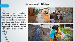 Saneamento Básico
Conjunto de medidas
adotadas em uma região, em
uma cidade, para melhorar a
vida e a saúde dos habitantes
impedindo que fatores físicos
de efeitos nocivos possam
prejudicar as pessoas no seu
bem-estar físico mental e
social.
 