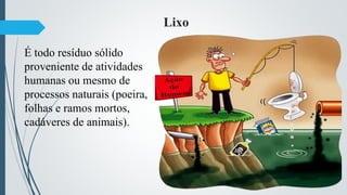 Lixo
É todo resíduo sólido
proveniente de atividades
humanas ou mesmo de
processos naturais (poeira,
folhas e ramos mortos,
cadáveres de animais).
 