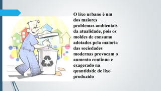 O lixo urbano é um
dos maiores
problemas ambientais
da atualidade, pois os
moldes de consumo
adotados pela maioria
das sociedades
modernas provocam o
aumento contínuo e
exagerado na
quantidade de lixo
produzido
 