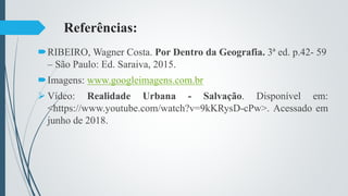 Referências:
RIBEIRO, Wagner Costa. Por Dentro da Geografia. 3ª ed. p.42- 59
– São Paulo: Ed. Saraiva, 2015.
Imagens: www.googleimagens.com.br
 Vídeo: Realidade Urbana - Salvação. Disponível em:
<https://www.youtube.com/watch?v=9kKRysD-cPw>. Acessado em
junho de 2018.
 