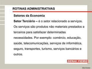 ROTINAS ADMINISTRATIVAS
Júlio Pyramo
Setores da Economia
Setor Terciário – é o setor relacionado a serviços.
Os serviços são produtos não materiais prestados a
terceiros para satisfazer determinadas
necessidades. Por exemplo: comércio, educação,
saúde, telecomunicações, serviços de informática,
seguro, transportes, turismo, serviços bancários e
outros.
 