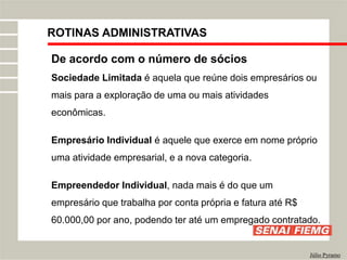 ROTINAS ADMINISTRATIVAS
Júlio Pyramo
De acordo com o número de sócios
Sociedade Limitada é aquela que reúne dois empresários ou
mais para a exploração de uma ou mais atividades
econômicas.
Empresário Individual é aquele que exerce em nome próprio
uma atividade empresarial, e a nova categoria.
Empreendedor Individual, nada mais é do que um
empresário que trabalha por conta própria e fatura até R$
60.000,00 por ano, podendo ter até um empregado contratado.
 