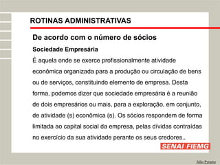 ROTINAS ADMINISTRATIVAS
Júlio Pyramo
De acordo com o número de sócios
Sociedade Empresária
É aquela onde se exerce profissionalmente atividade
econômica organizada para a produção ou circulação de bens
ou de serviços, constituindo elemento de empresa. Desta
forma, podemos dizer que sociedade empresária é a reunião
de dois empresários ou mais, para a exploração, em conjunto,
de atividade (s) econômica (s). Os sócios respondem de forma
limitada ao capital social da empresa, pelas dívidas contraídas
no exercício da sua atividade perante os seus credores..
 