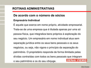 ROTINAS ADMINISTRATIVAS
Júlio Pyramo
De acordo com o número de sócios
Empresário Individual
É aquele que exerce em nome próprio, atividade empresarial.
Trata-se de uma empresa que é titulada apenas por uma só
pessoa física, que integraliza bens próprios à exploração do
seu negócio. Um empresário em nome individual atua sem
separação jurídica entre os seus bens pessoais e os seus
negócios, ou seja, não vigora o princípio da separação do
patrimônio. O proprietário responde de forma ilimitada pelas
dívidas contraídas com todos os bens pessoais que integram
o seu patrimônio e os do seu cônjuge.
 