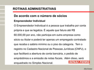 ROTINAS ADMINISTRATIVAS
Júlio Pyramo
De acordo com o número de sócios
Empreendedor Individual
O Empreendedor Individual é a pessoa que trabalha por conta
própria e que se legaliza. É aquele que fatura até R$
60.000,00 por ano, não participa em outra empresa como
sócio ou titular e poderá ter apenas um empregado contratado
que receba o salário mínimo ou o piso da categoria. Tem o
registro no Cadastro Nacional de Pessoas Jurídicas (CNPJ), o
que facilitará a abertura de conta bancária, o pedido de
empréstimos e a emissão de notas fiscais. Além disso, será
enquadrado no Simples Nacional.
 
