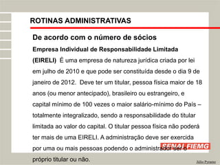 ROTINAS ADMINISTRATIVAS
Júlio Pyramo
De acordo com o número de sócios
Empresa Individual de Responsabilidade Limitada
(EIRELI) É uma empresa de natureza jurídica criada por lei
em julho de 2010 e que pode ser constituída desde o dia 9 de
janeiro de 2012. Deve ter um titular, pessoa física maior de 18
anos (ou menor antecipado), brasileiro ou estrangeiro, e
capital mínimo de 100 vezes o maior salário-mínimo do País –
totalmente integralizado, sendo a responsabilidade do titular
limitada ao valor do capital. O titular pessoa física não poderá
ter mais de uma EIRELI. A administração deve ser exercida
por uma ou mais pessoas podendo o administrador ser o
próprio titular ou não.
 