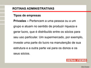 ROTINAS ADMINISTRATIVAS
Júlio Pyramo
Tipos de empresas
Privadas – Pertencem a uma pessoa ou a um
grupo e atuam no sentido de produzir riqueza e
gerar lucro, que é distribuído entre os sócios para
seu uso particular. Um supermercado, por exemplo,
investe uma parte do lucro na manutenção de sua
estrutura e a outra parte vai para os donos e os
seus sócios.
 