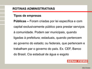 ROTINAS ADMINISTRATIVAS
Júlio Pyramo
Tipos de empresas
Públicas – Foram criadas por lei específica e com
capital exclusivamente público para prestar serviços
à comunidade. Podem ser municipais, quando
ligadas à prefeitura; estaduais, quando pertencem
ao governo do estado; ou federais, que pertencem e
trabalham par o governo do país. Ex. CEF, Banco
do Brasil, Cia estadual de água e esgoto
 