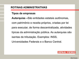 ROTINAS ADMINISTRATIVAS
Júlio Pyramo
Tipos de empresas
Autarquias –São entidades estatais autônomas,
com patrimônio e receita próprios, criadas por lei
para executar, de forma descentralizada, atividades
típicas da administração pública. As autarquias são
isentas de tributação. Exemplos: INSS,
Universidades Federais e o Banco Central.
 