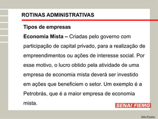 ROTINAS ADMINISTRATIVAS
Júlio Pyramo
Tipos de empresas
Economia Mista – Criadas pelo governo com
participação de capital privado, para a realização de
empreendimentos ou ações de interesse social. Por
esse motivo, o lucro obtido pela atividade de uma
empresa de economia mista deverá ser investido
em ações que beneficiem o setor. Um exemplo é a
Petrobrás, que é a maior empresa de economia
mista.
 