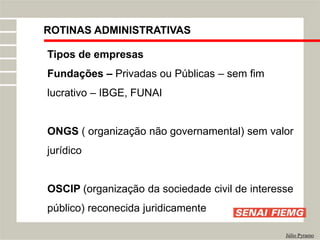 ROTINAS ADMINISTRATIVAS
Júlio Pyramo
Tipos de empresas
Fundações – Privadas ou Públicas – sem fim
lucrativo – IBGE, FUNAI
ONGS ( organização não governamental) sem valor
jurídico
OSCIP (organização da sociedade civil de interesse
público) reconecida juridicamente
 