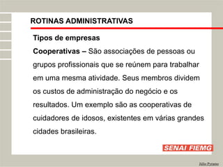 ROTINAS ADMINISTRATIVAS
Júlio Pyramo
Tipos de empresas
Cooperativas – São associações de pessoas ou
grupos profissionais que se reúnem para trabalhar
em uma mesma atividade. Seus membros dividem
os custos de administração do negócio e os
resultados. Um exemplo são as cooperativas de
cuidadores de idosos, existentes em várias grandes
cidades brasileiras.
 
