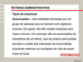 ROTINAS ADMINISTRATIVAS
Júlio Pyramo
Tipos de empresas
Associações – são entidades formadas por um
grupo de pessoas que se reúnem com objetivos
comuns. Em geral, não têm caráter empresa nem
visam a lucros. Um exemplo são as associações de
moradores de um bairro, que se juntam para prestar
serviços e cuidar dos interesses da comunidade,
buscando melhorar as condições de vida de quem
mora no local.
 