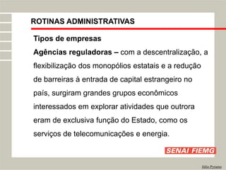 ROTINAS ADMINISTRATIVAS
Júlio Pyramo
Tipos de empresas
Agências reguladoras – com a descentralização, a
flexibilização dos monopólios estatais e a redução
de barreiras à entrada de capital estrangeiro no
país, surgiram grandes grupos econômicos
interessados em explorar atividades que outrora
eram de exclusiva função do Estado, como os
serviços de telecomunicações e energia.
 