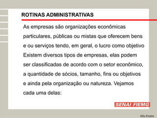 ROTINAS ADMINISTRATIVAS
Júlio Pyramo
As empresas são organizações econômicas
particulares, públicas ou mistas que oferecem bens
e ou serviços tendo, em geral, o lucro como objetivo
Existem diversos tipos de empresas, elas podem
ser classificadas de acordo com o setor econômico,
a quantidade de sócios, tamanho, fins ou objetivos
e ainda pela organização ou natureza. Vejamos
cada uma delas:
 