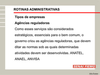 ROTINAS ADMINISTRATIVAS
Júlio Pyramo
Tipos de empresas
Agências reguladoras
Como esses serviços são considerados
estratégicos, essenciais para o bem comum, o
governo criou as agências reguladoras, que devem
ditar as normas sob as quais determinadas
atividades devem ser desenvolvidas. ANATEL,
ANAEL, ANVISA
 
