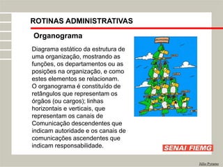 Organograma
Júlio Pyramo
Diagrama estático da estrutura de
uma organização, mostrando as
funções, os departamentos ou as
posições na organização, e como
estes elementos se relacionam.
O organograma é constituído de
retângulos que representam os
órgãos (ou cargos); linhas
horizontais e verticais, que
representam os canais de
Comunicação descendentes que
indicam autoridade e os canais de
comunicações ascendentes que
indicam responsabilidade.
ROTINAS ADMINISTRATIVAS
 