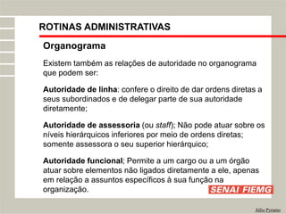 Organograma
Existem também as relações de autoridade no organograma
que podem ser:
Autoridade de linha: confere o direito de dar ordens diretas a
seus subordinados e de delegar parte de sua autoridade
diretamente;
Autoridade de assessoria (ou staff); Não pode atuar sobre os
níveis hierárquicos inferiores por meio de ordens diretas;
somente assessora o seu superior hierárquico;
Autoridade funcional; Permite a um cargo ou a um órgão
atuar sobre elementos não ligados diretamente a ele, apenas
em relação a assuntos específicos à sua função na
organização.
Júlio Pyramo
ROTINAS ADMINISTRATIVAS
 