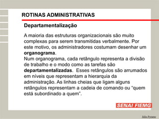 Departamentalização
A maioria das estruturas organizacionais são muito
complexas para serem transmitidas verbalmente. Por
este motivo, os administradores costumam desenhar um
organograma.
Num organograma, cada retângulo representa a divisão
de trabalho e o modo como as tarefas são
departamentalizadas. Esses retângulos são arrumados
em níveis que representam a hierarquia da
administração. As linhas cheias que ligam alguns
retângulos representam a cadeia de comando ou “quem
está subordinado a quem”.
Júlio Pyramo
ROTINAS ADMINISTRATIVAS
 