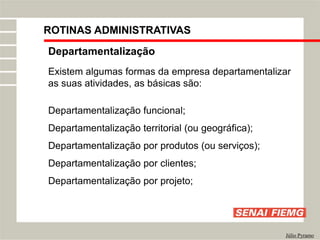 Departamentalização
Existem algumas formas da empresa departamentalizar
as suas atividades, as básicas são:
Departamentalização funcional;
Departamentalização territorial (ou geográfica);
Departamentalização por produtos (ou serviços);
Departamentalização por clientes;
Departamentalização por projeto;
Júlio Pyramo
ROTINAS ADMINISTRATIVAS
 
