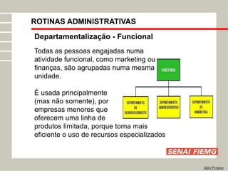 Departamentalização - Funcional
Todas as pessoas engajadas numa
atividade funcional, como marketing ou
finanças, são agrupadas numa mesma
unidade.
É usada principalmente
(mas não somente), por
empresas menores que
oferecem uma linha de
produtos limitada, porque torna mais
eficiente o uso de recursos especializados
Júlio Pyramo
ROTINAS ADMINISTRATIVAS
 