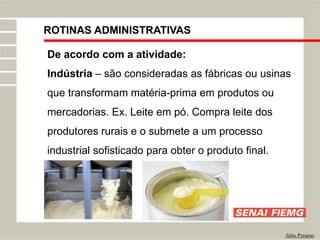 ROTINAS ADMINISTRATIVAS
Júlio Pyramo
De acordo com a atividade:
Indústria – são consideradas as fábricas ou usinas
que transformam matéria-prima em produtos ou
mercadorias. Ex. Leite em pó. Compra leite dos
produtores rurais e o submete a um processo
industrial sofisticado para obter o produto final.
 